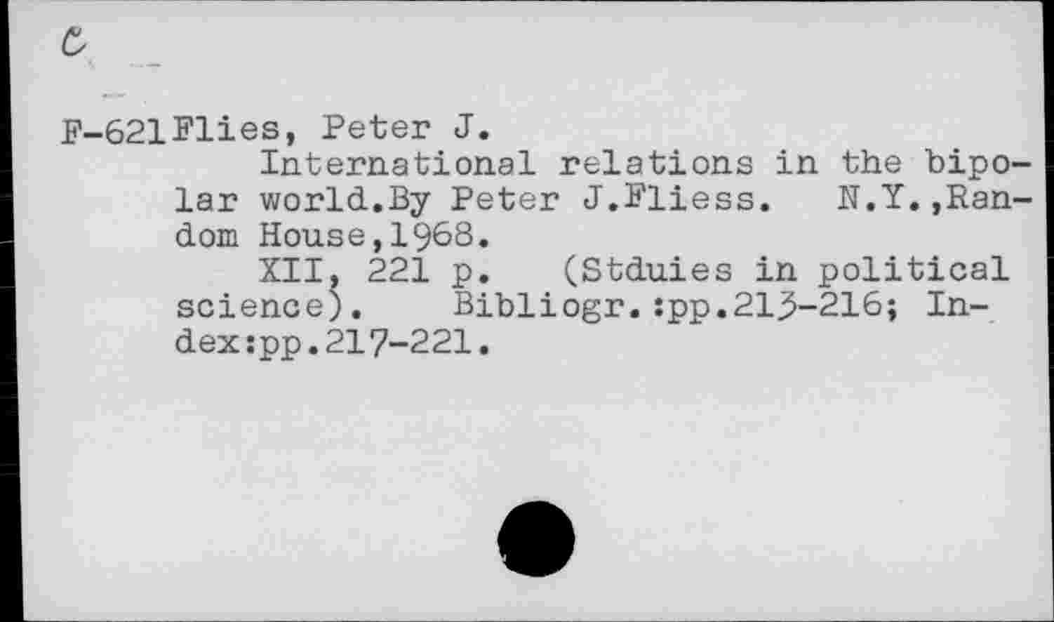 ﻿b
F-621Flies, Peter J.
International relations in the bipolar world.By Peter J.Fliess. N.Y.»Random House,1968.
XII, 221 p. (Stduies in political science). Bibliogr.:pp.21^-216; Index :pp.217-221.